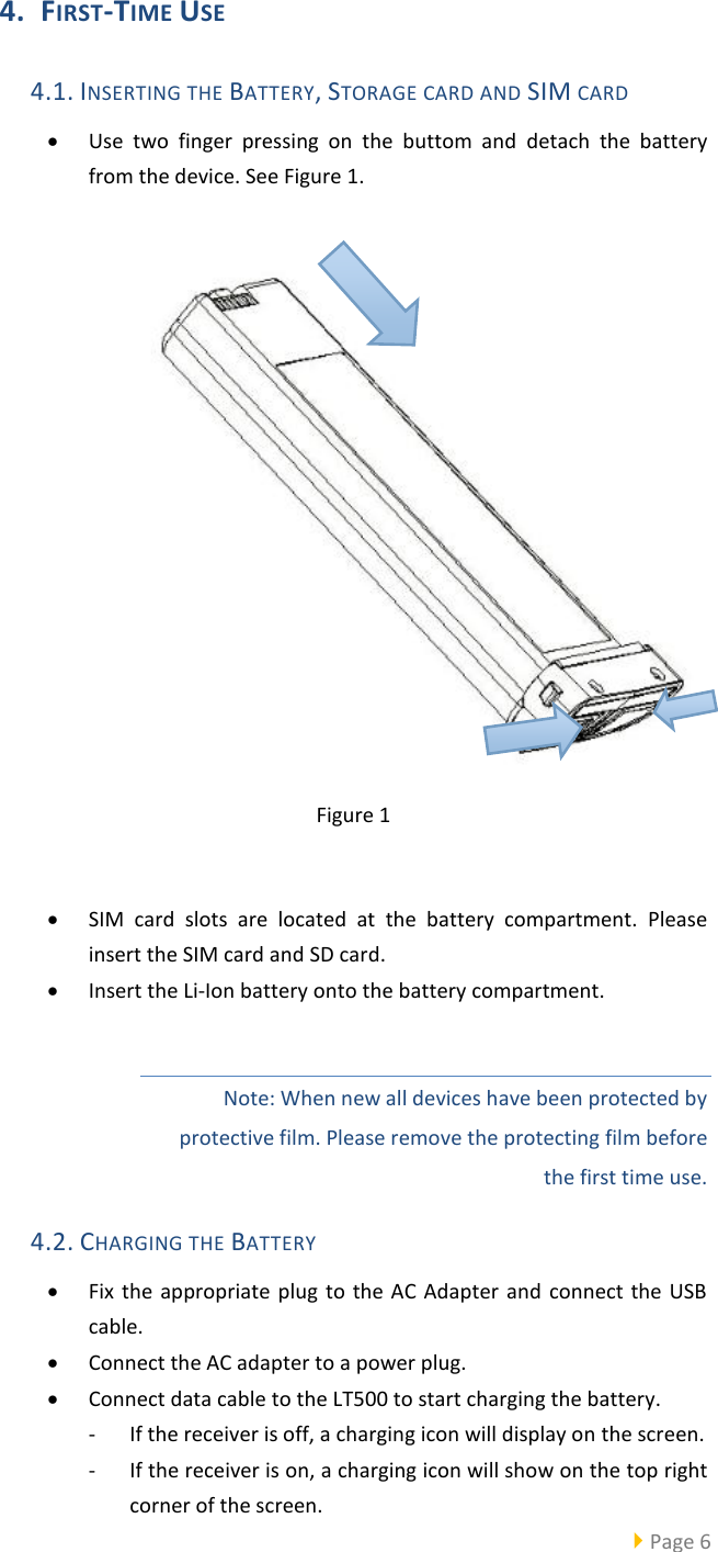   Page 6  4. FIRST-TIME USE 4.1. INSERTING THE BATTERY, STORAGE CARD AND SIM CARD  Use  two  finger  pressing  on  the  buttom  and  detach  the  battery from the device. See Figure 1.      Figure 1   SIM  card  slots  are  located  at  the  battery  compartment.  Please insert the SIM card and SD card.  Insert the Li-Ion battery onto the battery compartment.  Note: When new all devices have been protected by protective film. Please remove the protecting film before the first time use. 4.2. CHARGING THE BATTERY  Fix the appropriate  plug  to  the  AC Adapter  and  connect the USB cable.  Connect the AC adapter to a power plug.  Connect data cable to the LT500 to start charging the battery. - If the receiver is off, a charging icon will display on the screen. - If the receiver is on, a charging icon will show on the top right corner of the screen. 