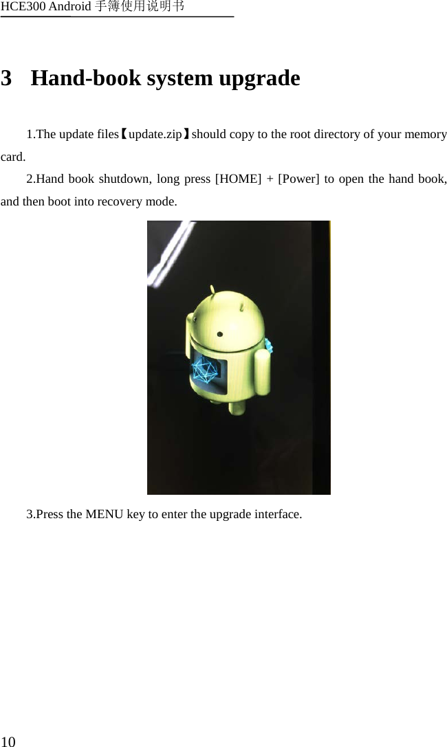 HCE300 Android 手簿使用说明书   10 3 Hand-book system upgrade 1.The update files【update.zip】should copy to the root directory of your memory card. 2.Hand book shutdown, long press [HOME] + [Power] to open the hand book, and then boot into recovery mode.  3.Press the MENU key to enter the upgrade interface. 