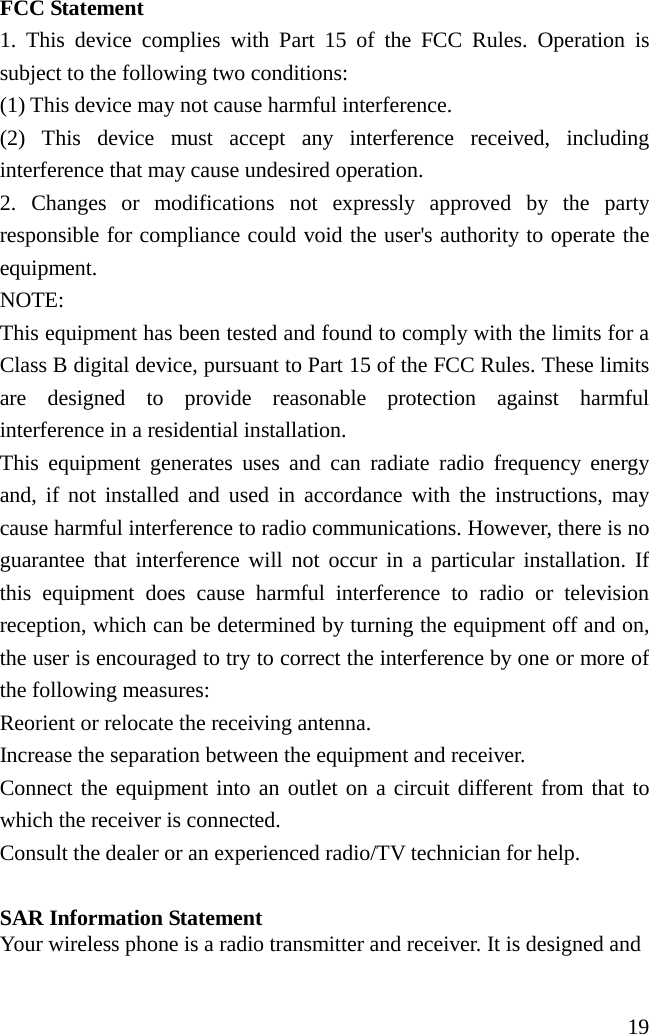                       19 FCC Statement 1. This device complies with Part 15 of the FCC Rules. Operation is subject to the following two conditions: (1) This device may not cause harmful interference. (2) This device must accept any interference received, including interference that may cause undesired operation. 2. Changes or modifications not expressly approved by the party responsible for compliance could void the user&apos;s authority to operate the equipment. NOTE:   This equipment has been tested and found to comply with the limits for a Class B digital device, pursuant to Part 15 of the FCC Rules. These limits are designed to provide reasonable protection against harmful interference in a residential installation. This equipment generates uses and can radiate radio frequency energy and, if not installed and used in accordance with the instructions, may cause harmful interference to radio communications. However, there is no guarantee that interference will not occur in a particular installation. If this equipment does cause harmful interference to radio or television reception, which can be determined by turning the equipment off and on, the user is encouraged to try to correct the interference by one or more of the following measures: Reorient or relocate the receiving antenna. Increase the separation between the equipment and receiver. Connect the equipment into an outlet on a circuit different from that to which the receiver is connected.   Consult the dealer or an experienced radio/TV technician for help.  SAR Information Statement Your wireless phone is a radio transmitter and receiver. It is designed and 