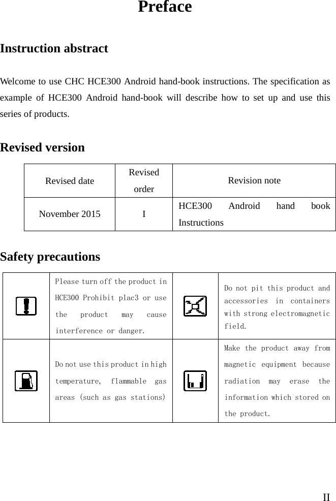   II Preface Instruction abstract Welcome to use CHC HCE300 Android hand-book instructions. The specification as example of HCE300 Android hand-book will describe how to set up and use this series of products. Revised version Revised date Revised order Revision note November 2015  I HCE300 Android hand book Instructions Safety precautions  Please turn off the product in HCE300 Prohibit plac3 or use the product may cause interference or danger.  Do not pit this product and accessories in containers with strong electromagnetic field.  Do not use this product in high temperature, flammable gas areas (such as gas stations)  Make the product away from magnetic equipment because radiation may erase the information which stored on the product. 