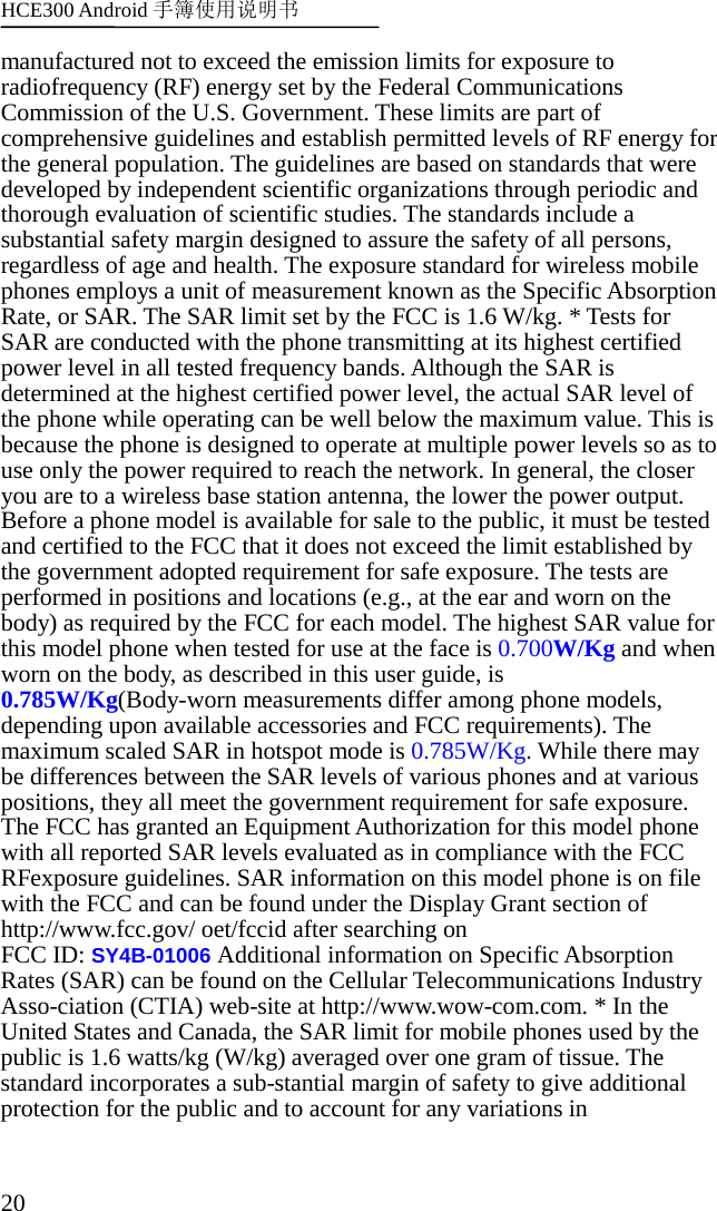 HCE300 Android 手簿使用说明书   20 manufactured not to exceed the emission limits for exposure to radiofrequency (RF) energy set by the Federal Communications Commission of the U.S. Government. These limits are part of comprehensive guidelines and establish permitted levels of RF energy for the general population. The guidelines are based on standards that were developed by independent scientific organizations through periodic and thorough evaluation of scientific studies. The standards include a substantial safety margin designed to assure the safety of all persons, regardless of age and health. The exposure standard for wireless mobile phones employs a unit of measurement known as the Specific Absorption Rate, or SAR. The SAR limit set by the FCC is 1.6 W/kg. * Tests for SAR are conducted with the phone transmitting at its highest certified power level in all tested frequency bands. Although the SAR is determined at the highest certified power level, the actual SAR level of the phone while operating can be well below the maximum value. This is because the phone is designed to operate at multiple power levels so as to use only the power required to reach the network. In general, the closer you are to a wireless base station antenna, the lower the power output. Before a phone model is available for sale to the public, it must be tested and certified to the FCC that it does not exceed the limit established by the government adopted requirement for safe exposure. The tests are performed in positions and locations (e.g., at the ear and worn on the body) as required by the FCC for each model. The highest SAR value for this model phone when tested for use at the face is 0.700W/Kg and when worn on the body, as described in this user guide, is 0.785W/Kg(Body-worn measurements differ among phone models, depending upon available accessories and FCC requirements). The maximum scaled SAR in hotspot mode is 0.785W/Kg. While there may be differences between the SAR levels of various phones and at various positions, they all meet the government requirement for safe exposure. The FCC has granted an Equipment Authorization for this model phone with all reported SAR levels evaluated as in compliance with the FCC RFexposure guidelines. SAR information on this model phone is on file with the FCC and can be found under the Display Grant section of http://www.fcc.gov/ oet/fccid after searching on   FCC ID: SY4B-01006 Additional information on Specific Absorption Rates (SAR) can be found on the Cellular Telecommunications Industry Asso-ciation (CTIA) web-site at http://www.wow-com.com. * In the United States and Canada, the SAR limit for mobile phones used by the public is 1.6 watts/kg (W/kg) averaged over one gram of tissue. The standard incorporates a sub-stantial margin of safety to give additional protection for the public and to account for any variations in 