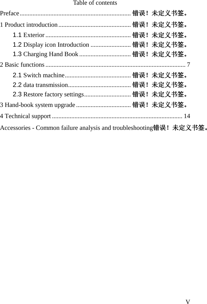   V Table of contents Preface ..................................................................... 错误！未定义书签。 1 Product introduction ............................................. 错误！未定义书签。 1.1 Exterior ..................................................... 错误！未定义书签。 1.2 Display icon Introduction ......................... 错误！未定义书签。 1.3 Charging Hand Book ................................ 错误！未定义书签。 2 Basic functions ....................................................................................... 7 2.1 Switch machine ......................................... 错误！未定义书签。 2.2 data transmission....................................... 错误！未定义书签。 2.3 Restore factory settings ............................. 错误！未定义书签。 3 Hand-book system upgrade .................................. 错误！未定义书签。 4 Technical support ................................................................................. 14 Accessories - Common failure analysis and troubleshooting错误！未定义书签。 