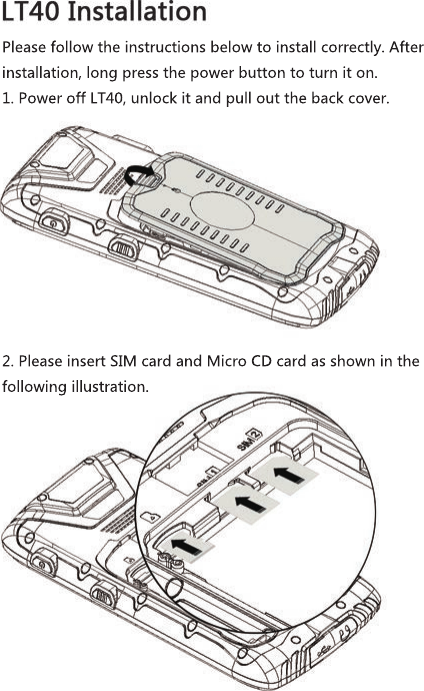 2. Please insert SIM card and Micro CD card as shown in the following illustration.Please follow the instructions below to install correctly. After installation, long press the power button to turn it on.1. Power off LT40, unlock it and pull out the back cover.