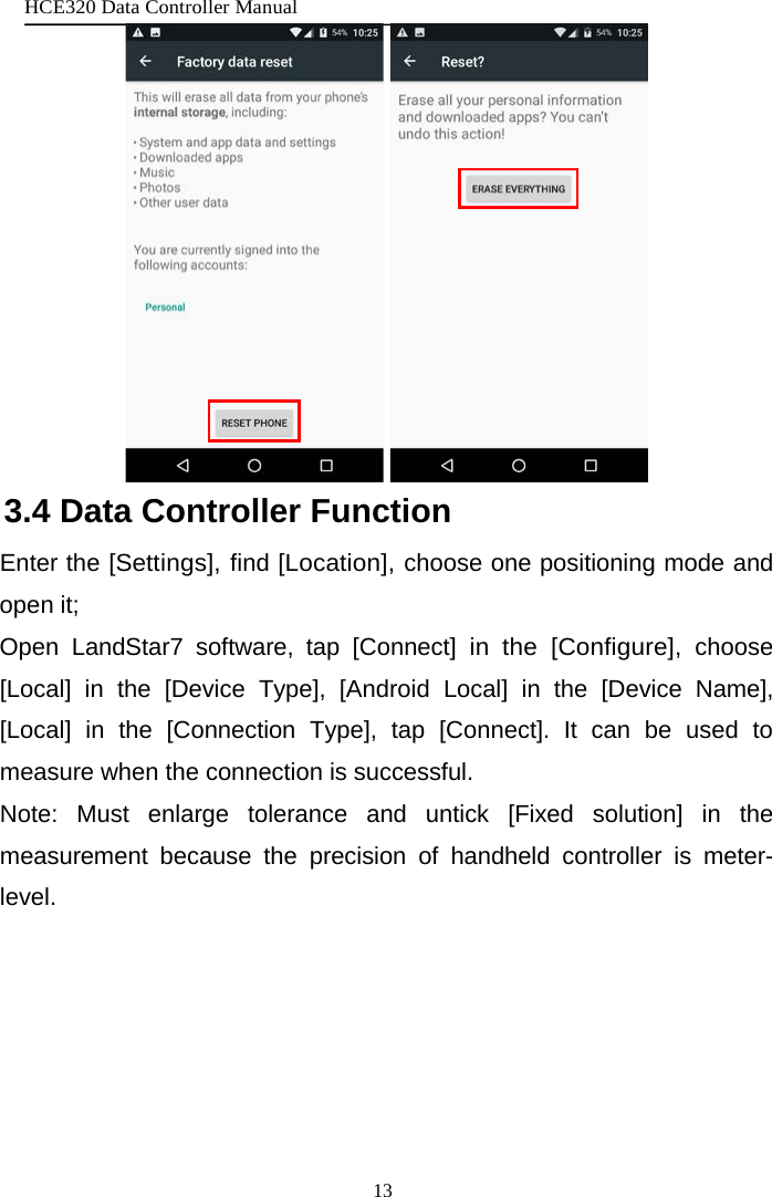 HCE320 Data Controller Manual 13      3.4 Data Controller Function Enter the [Settings], find [Location], choose one positioning mode and open it; Open LandStar7 software, tap [Connect]  in the [Configure], choose [Local] in the [Device Type], [Android Local] in the [Device Name], [Local] in the [Connection Type], tap [Connect]. It can be used to measure when the connection is successful. Note: Must enlarge tolerance and untick [Fixed solution] in the measurement because the precision of handheld controller is meter-level. 