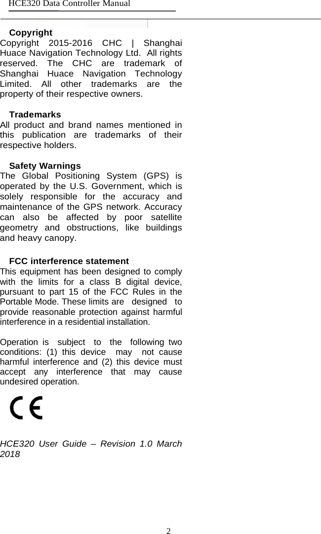 2 HCE320 Data Controller Manual     Copyright Copyright 2015-2016  CHC | Shanghai Huace Navigation Technology Ltd.  All rights reserved. The CHC are trademark of Shanghai Huace Navigation Technology Limited.  All  other trademarks are the property of their respective owners.  Trademarks All  product and brand names mentioned in this publication are trademarks of their respective holders.  Safety Warnings The Global Positioning System (GPS) is operated by the U.S. Government, which is solely responsible for the accuracy and maintenance of the GPS network. Accuracy can also be affected  by  poor satellite geometry and obstructions, like buildings and heavy canopy.  FCC interference statement This equipment has been designed to comply with the limits for a class B digital device, pursuant to part 15 of the FCC Rules in the Portable Mode. These limits are   designed   to   provide reasonable protection against harmful interference in a residential installation.  Operation is  subject  to  the  following two conditions: (1) this device  may  not cause harmful interference and (2) this device must accept any interference that may cause undesired operation.  HCE320  User Guide  –  Revision 1.0 March 2018 