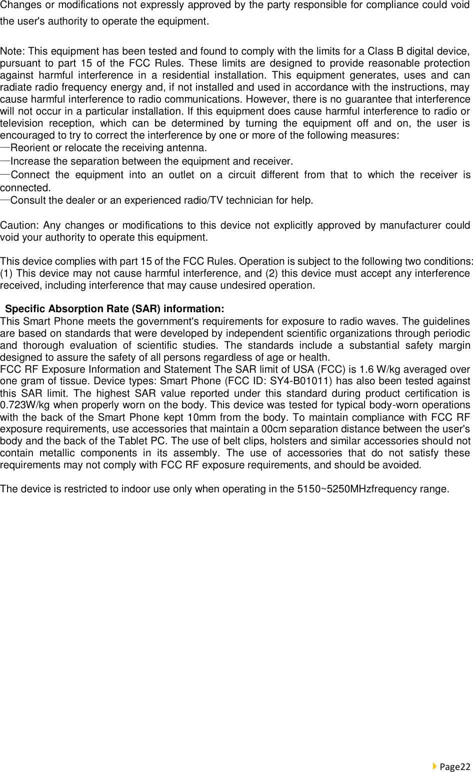  Page22  Changes or modifications not expressly approved by the party responsible for compliance could void the user&apos;s authority to operate the equipment.  Note: This equipment has been tested and found to comply with the limits for a Class B digital device, pursuant  to  part  15  of  the  FCC  Rules. These  limits  are  designed  to  provide  reasonable protection against  harmful  interference  in  a  residential  installation.  This  equipment  generates,  uses  and  can radiate radio frequency energy and, if not installed and used in accordance with the instructions, may cause harmful interference to radio communications. However, there is no guarantee that interference will not occur in a particular installation. If this equipment does cause harmful interference to radio or television  reception,  which  can  be  determined  by  turning  the  equipment  off  and  on,  the  user  is encouraged to try to correct the interference by one or more of the following measures: —Reorient or relocate the receiving antenna. —Increase the separation between the equipment and receiver.       —Connect  the  equipment  into  an  outlet  on  a  circuit  different  from  that  to  which  the  receiver  is connected. —Consult the dealer or an experienced radio/TV technician for help.  Caution: Any changes or modifications to this device not explicitly approved by manufacturer could void your authority to operate this equipment.  This device complies with part 15 of the FCC Rules. Operation is subject to the following two conditions: (1) This device may not cause harmful interference, and (2) this device must accept any interference received, including interference that may cause undesired operation.    Specific Absorption Rate (SAR) information: This Smart Phone meets the government&apos;s requirements for exposure to radio waves. The guidelines are based on standards that were developed by independent scientific organizations through periodic and  thorough  evaluation  of  scientific  studies.  The  standards  include  a  substantial  safety  margin designed to assure the safety of all persons regardless of age or health. FCC RF Exposure Information and Statement The SAR limit of USA (FCC) is 1.6 W/kg averaged over one gram of tissue. Device types: Smart Phone (FCC ID: SY4-B01011) has also been tested against this  SAR  limit.  The  highest  SAR  value  reported  under  this  standard  during  product  certification is 0.723W/kg when properly worn on the body. This device was tested for typical body-worn operations with the back of the Smart Phone kept 10mm from the body. To maintain compliance with FCC RF exposure requirements, use accessories that maintain a 00cm separation distance between the user&apos;s body and the back of the Tablet PC. The use of belt clips, holsters and similar accessories should not contain  metallic  components  in  its  assembly.  The  use  of  accessories  that  do  not  satisfy  these requirements may not comply with FCC RF exposure requirements, and should be avoided.  The device is restricted to indoor use only when operating in the 5150~5250MHzfrequency range.  