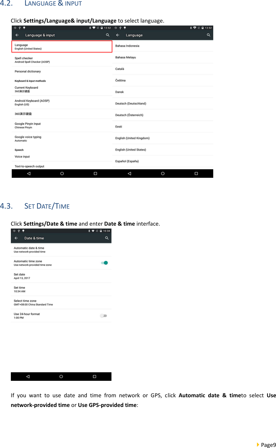  Page9  4.2. LANGUAGE &amp; INPUT Click Settings/Language&amp; input/Language to select language.   4.3. SET DATE/TIME Click Settings/Date &amp; time and enter Date &amp; time interface.   If  you  want  to  use  date  and  time  from  network  or  GPS,  click  Automatic  date  &amp;  timeto  select  Use network-provided time or Use GPS-provided time:   