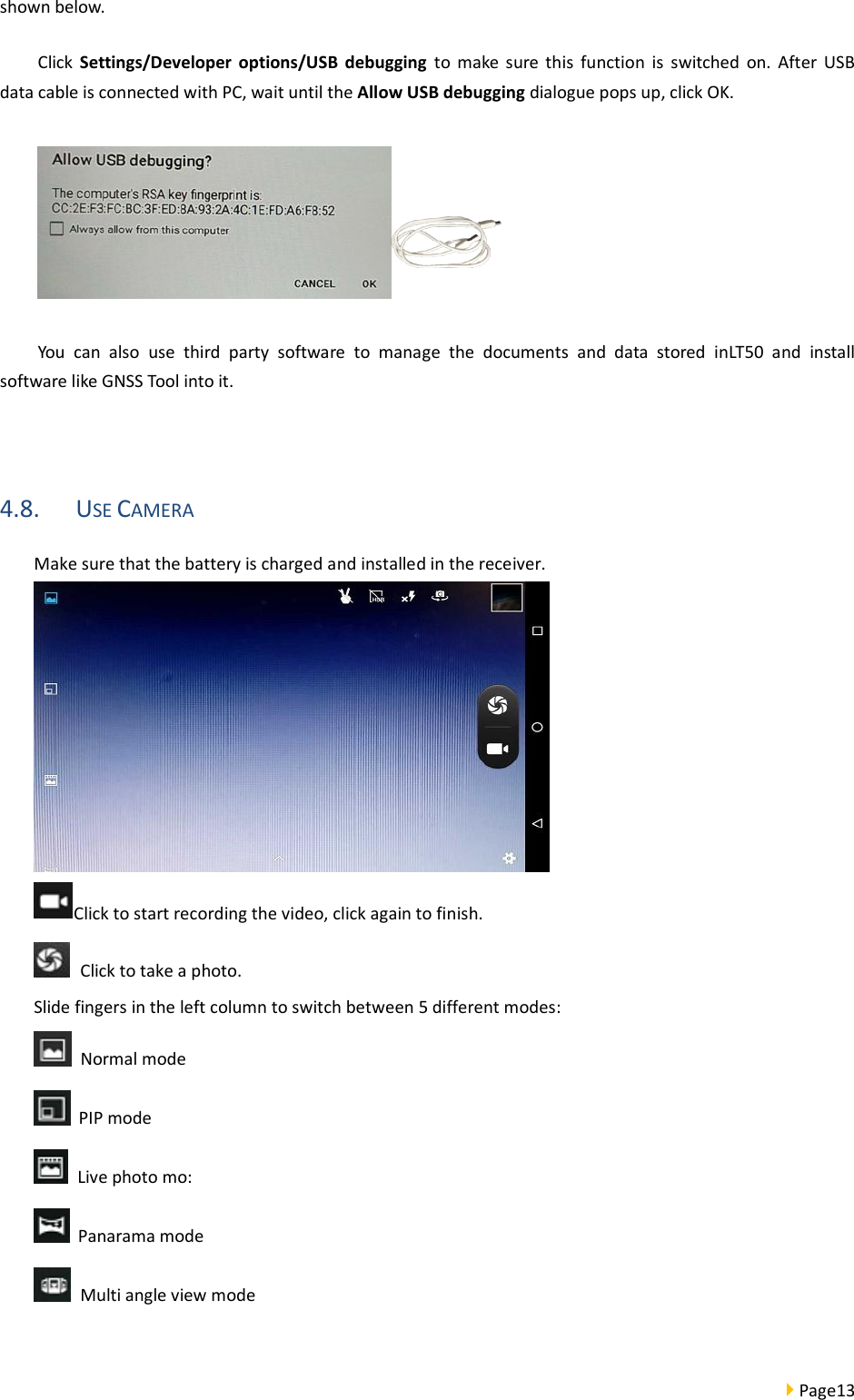  Page13  shown below. Click  Settings/Developer  options/USB  debugging  to  make  sure  this  function  is  switched  on.  After  USB data cable is connected with PC, wait until the Allow USB debugging dialogue pops up, click OK.  You  can  also  use  third  party  software  to  manage  the  documents  and  data  stored  inLT50  and  install software like GNSS Tool into it.  4.8. USE CAMERA Make sure that the battery is charged and installed in the receiver.  Click to start recording the video, click again to finish.   Click to take a photo. Slide fingers in the left column to switch between 5 different modes:   Normal mode   PIP mode   Live photo mo:     Panarama mode   Multi angle view mode    