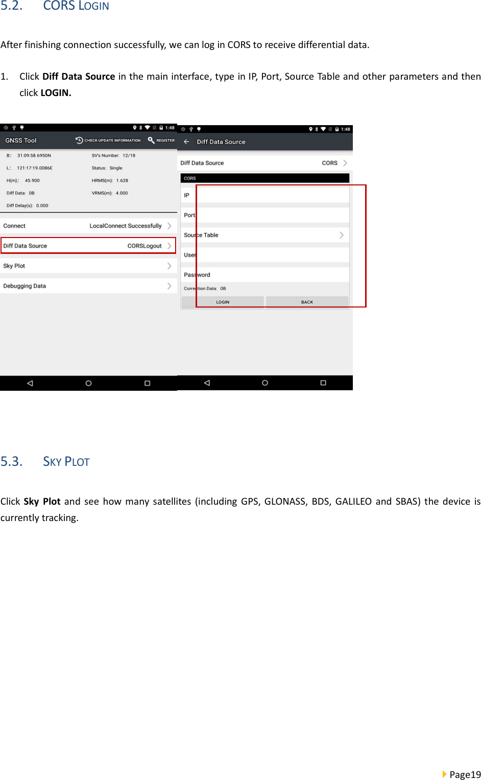  Page19  5.2. CORS LOGIN After finishing connection successfully, we can log in CORS to receive differential data. 1. Click Diff Data Source in the main interface, type in IP, Port, Source Table and other parameters and then click LOGIN.   5.3. SKY PLOT Click Sky  Plot and  see  how  many satellites (including  GPS, GLONASS,  BDS, GALILEO  and  SBAS) the device  is currently tracking. 