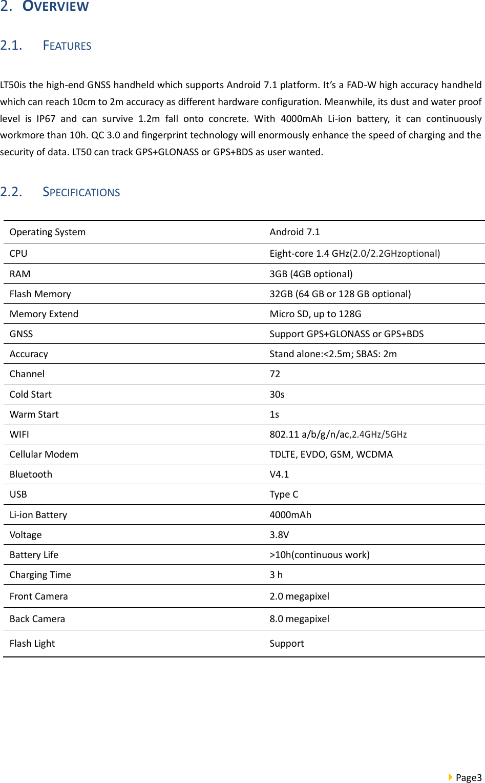  Page3  2. OVERVIEW 2.1. FEATURES LT50is the high-end GNSS handheld which supports Android 7.1 platform. It’s a FAD-W high accuracy handheld which can reach 10cm to 2m accuracy as different hardware configuration. Meanwhile, its dust and water proof level  is  IP67  and  can  survive  1.2m  fall  onto  concrete.  With  4000mAh  Li-ion  battery,  it  can  continuously workmore than 10h. QC 3.0 and fingerprint technology will enormously enhance the speed of charging and the security of data. LT50 can track GPS+GLONASS or GPS+BDS as user wanted. 2.2. SPECIFICATIONS    Operating System Android 7.1 CPU Eight-core 1.4 GHz(2.0/2.2GHzoptional) RAM 3GB (4GB optional) Flash Memory 32GB (64 GB or 128 GB optional) Memory Extend Micro SD, up to 128G GNSS Support GPS+GLONASS or GPS+BDS   Accuracy Stand alone:&lt;2.5m; SBAS: 2m Channel 72 Cold Start 30s Warm Start   1s WIFI 802.11 a/b/g/n/ac,2.4GHz/5GHz Cellular Modem TDLTE, EVDO, GSM, WCDMA Bluetooth V4.1 USB Type C Li-ion Battery 4000mAh Voltage 3.8V Battery Life &gt;10h(continuous work) Charging Time 3 h Front Camera 2.0 megapixel   Back Camera 8.0 megapixel Flash Light   Support 