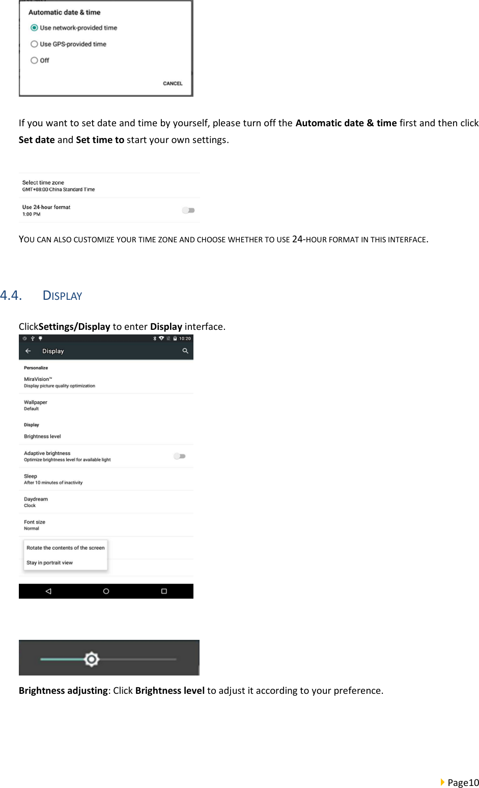  Page10    If you want to set date and time by yourself, please turn off the Automatic date &amp; time first and then click Set date and Set time to start your own settings.   YOU CAN ALSO CUSTOMIZE YOUR TIME ZONE AND CHOOSE WHETHER TO USE 24-HOUR FORMAT IN THIS INTERFACE.  4.4. DISPLAY ClickSettings/Display to enter Display interface.     Brightness adjusting: Click Brightness level to adjust it according to your preference.  