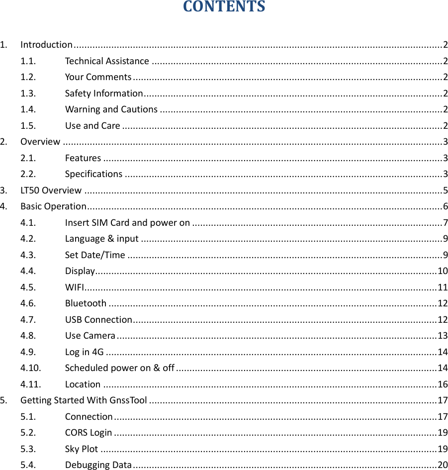  CONTENTS 1. Introduction ......................................................................................................................................... 2 1.1. Technical Assistance ............................................................................................................ 2 1.2. Your Comments ................................................................................................................... 2 1.3. Safety Information ............................................................................................................... 2 1.4. Warning and Cautions ......................................................................................................... 2 1.5. Use and Care ....................................................................................................................... 2 2. Overview ............................................................................................................................................. 3 2.1. Features .............................................................................................................................. 3 2.2. Specifications ...................................................................................................................... 3 3. LT50 Overview ..................................................................................................................................... 5 4. Basic Operation .................................................................................................................................... 6 4.1. Insert SIM Card and power on ............................................................................................. 7 4.2. Language &amp; input ................................................................................................................ 9 4.3. Set Date/Time ..................................................................................................................... 9 4.4. Display............................................................................................................................... 10 4.5. WIFI................................................................................................................................... 11 4.6. Bluetooth .......................................................................................................................... 12 4.7. USB Connection ................................................................................................................. 12 4.8. Use Camera ....................................................................................................................... 13 4.9. Log in 4G ........................................................................................................................... 14 4.10. Scheduled power on &amp; off ................................................................................................. 14 4.11. Location ............................................................................................................................ 16 5. Getting Started With GnssTool ........................................................................................................... 17 5.1. Connection ........................................................................................................................ 17 5.2. CORS Login ........................................................................................................................ 19 5.3. Sky Plot ............................................................................................................................. 19 5.4. Debugging Data ................................................................................................................. 20  