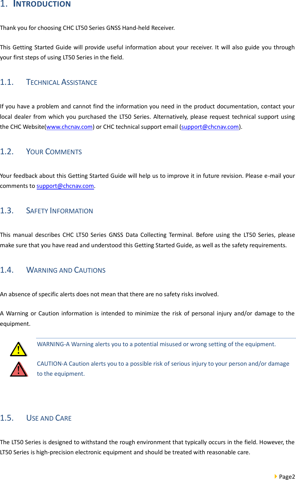  Page2  1. INTRODUCTION Thank you for choosing CHC LT50 Series GNSS Hand-held Receiver.   This Getting Started Guide will provide useful information about your receiver. It will also guide you through your first steps of using LT50 Series in the field. 1.1. TECHNICAL ASSISTANCE If you have a problem and cannot find the information you need in the product documentation, contact your local  dealer  from which you purchased  the  LT50  Series.  Alternatively, please  request technical support using the CHC Website(www.chcnav.com) or CHC technical support email (support@chcnav.com). 1.2. YOUR COMMENTS Your feedback about this Getting Started Guide will help us to improve it in future revision. Please e-mail your comments to support@chcnav.com. 1.3. SAFETY INFORMATION This  manual  describes  CHC  LT50  Series  GNSS  Data  Collecting  Terminal.  Before  using  the  LT50  Series,  please make sure that you have read and understood this Getting Started Guide, as well as the safety requirements. 1.4. WARNING AND CAUTIONS An absence of specific alerts does not mean that there are no safety risks involved. A  Warning  or Caution  information  is  intended  to minimize the risk  of  personal  injury  and/or damage to the equipment. WARNING-A Warning alerts you to a potential misused or wrong setting of the equipment. CAUTION-A Caution alerts you to a possible risk of serious injury to your person and/or damage to the equipment.  1.5. USE AND CARE The LT50 Series is designed to withstand the rough environment that typically occurs in the field. However, the LT50 Series is high-precision electronic equipment and should be treated with reasonable care. 