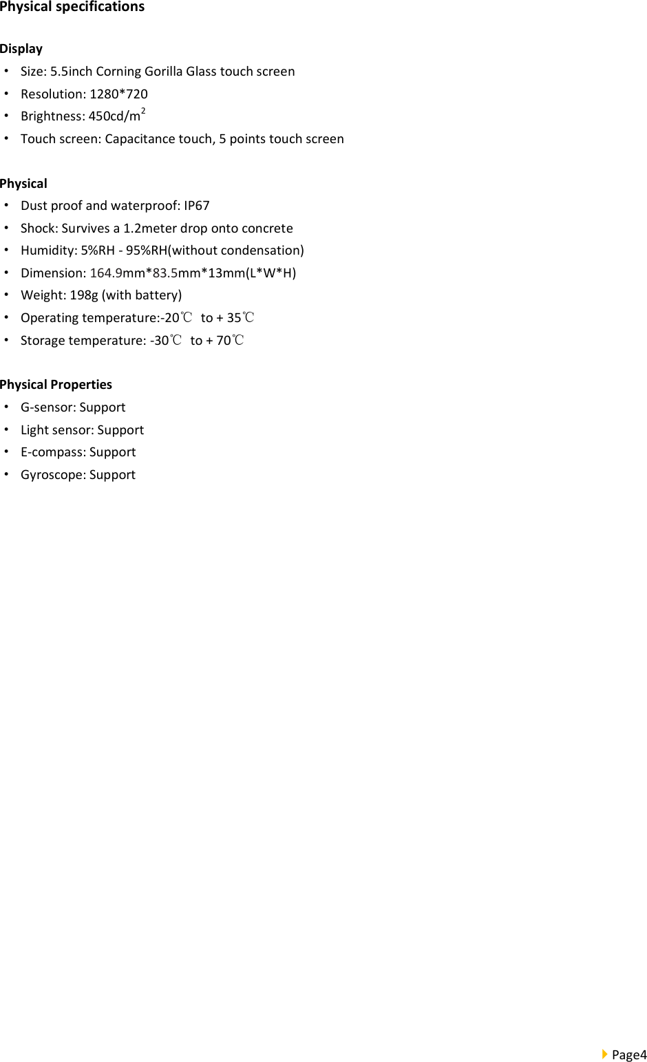  Page4  Physical specifications Display · Size: 5.5inch Corning Gorilla Glass touch screen ·  Resolution: 1280*720 ·  Brightness: 450cd/m2 ·  Touch screen: Capacitance touch, 5 points touch screen  Physical ·  Dust proof and waterproof: IP67 ·  Shock: Survives a 1.2meter drop onto concrete ·  Humidity: 5%RH - 95%RH(without condensation) ·  Dimension: 164.9mm*83.5mm*13mm(L*W*H) ·  Weight: 198g (with battery) ·  Operating temperature:-20℃  to + 35℃ ·  Storage temperature: -30℃  to + 70℃  Physical Properties ·  G-sensor: Support ·  Light sensor: Support ·  E-compass: Support ·  Gyroscope: Support    