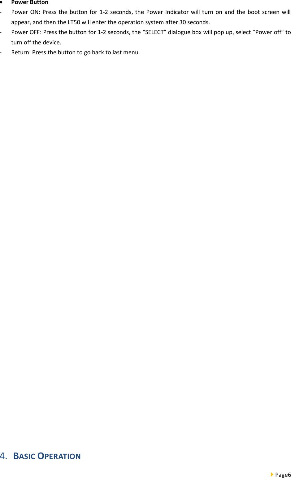  Page6   Power Button - Power ON: Press  the button  for  1-2  seconds,  the Power  Indicator  will  turn  on  and the boot  screen will appear, and then the LT50 will enter the operation system after 30 seconds.   - Power OFF: Press the button for 1-2 seconds, the “SELECT” dialogue box will pop up, select “Power off” to turn off the device.   - Return: Press the button to go back to last menu.                4. BASIC OPERATION 