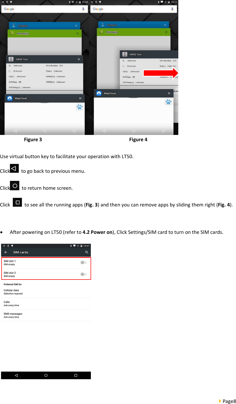  Page8   Figure 3                                Figure 4  Use virtual button key to facilitate your operation with LT50.   Click   to go back to previous menu. Click   to return home screen. Click    to see all the running apps (Fig. 3) and then you can remove apps by sliding them right (Fig. 4).   After powering on LT50 (refer to 4.2 Power on), Click Settings/SIM card to turn on the SIM cards.   