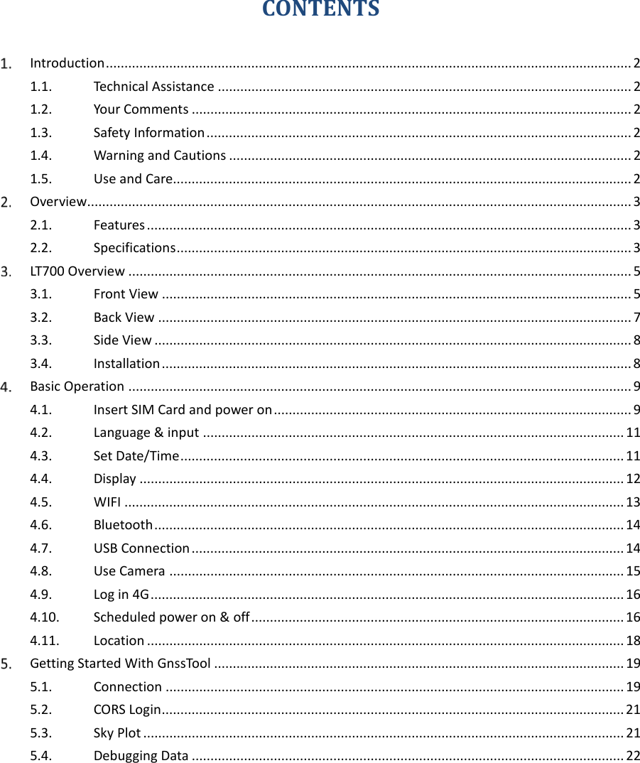 CONTENTS  Introduction ............................................................................................................................................. 2 1.1. Technical Assistance ............................................................................................................... 2 1.2. Your Comments ...................................................................................................................... 2 1.3. Safety Information .................................................................................................................. 2 1.4. Warning and Cautions ............................................................................................................ 2 1.5. Use and Care ........................................................................................................................... 2  Overview .................................................................................................................................................. 3 2.1. Features .................................................................................................................................. 3 2.2. Specifications .......................................................................................................................... 3  LT700 Overview ....................................................................................................................................... 5 3.1. Front View .............................................................................................................................. 5 3.2. Back View ............................................................................................................................... 7 3.3. Side View ................................................................................................................................ 8 3.4. Installation .............................................................................................................................. 8  Basic Operation ....................................................................................................................................... 9 4.1. Insert SIM Card and power on ................................................................................................ 9 4.2. Language &amp; input ................................................................................................................. 11 4.3. Set Date/Time ....................................................................................................................... 11 4.4. Display .................................................................................................................................. 12 4.5. WIFI ...................................................................................................................................... 13 4.6. Bluetooth .............................................................................................................................. 14 4.7. USB Connection .................................................................................................................... 14 4.8. Use Camera .......................................................................................................................... 15 4.9. Log in 4G ............................................................................................................................... 16 4.10. Scheduled power on &amp; off .................................................................................................... 16 4.11. Location ................................................................................................................................ 18  Getting Started With GnssTool .............................................................................................................. 19 5.1. Connection ........................................................................................................................... 19 5.2. CORS Login ............................................................................................................................ 21 5.3. Sky Plot ................................................................................................................................. 21 5.4. Debugging Data .................................................................................................................... 22  