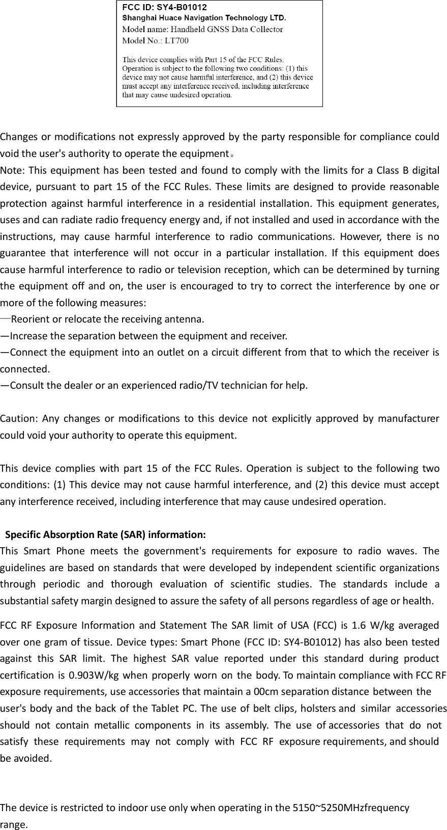   Changes or modifications not expressly approved by the party responsible for compliance could void the user&apos;s authority to operate the equipment。 Note: This equipment has been tested  and found to comply with the limits for a Class B digital device,  pursuant  to  part  15  of the FCC Rules. These  limits  are  designed  to provide  reasonable protection  against harmful  interference  in  a  residential installation.  This  equipment  generates, uses and can radiate radio frequency energy and, if not installed and used in accordance with the instructions,  may  cause  harmful  interference  to  radio  communications.  However,  there  is  no guarantee  that  interference  will  not  occur  in  a  particular  installation.  If  this  equipment  does cause harmful interference to radio or television reception, which can be determined by turning the  equipment off and  on, the user is encouraged  to try to correct  the interference by one or more of the following measures: —Reorient or relocate the receiving antenna.       —Increase the separation between the equipment and receiver.       —Connect the equipment into an outlet on a circuit different from that to which the receiver is connected.       —Consult the dealer or an experienced radio/TV technician for help.      Caution:  Any  changes  or  modifications  to  this  device  not  explicitly  approved  by  manufacturer could void your authority to operate this equipment.  This  device  complies  with  part  15  of  the  FCC Rules. Operation  is  subject  to  the  following  two conditions: (1) This device may not cause harmful interference, and (2) this device must accept any interference received, including interference that may cause undesired operation.   Specific Absorption Rate (SAR) information: This  Smart  Phone  meets  the  government&apos;s  requirements  for  exposure  to  radio  waves.  The guidelines are based on standards that were developed by independent scientific organizations through  periodic  and  thorough  evaluation  of  scientific  studies.  The  standards  include  a substantial safety margin designed to assure the safety of all persons regardless of age or health. FCC  RF  Exposure  Information  and  Statement  The  SAR  limit  of USA  (FCC) is  1.6  W/kg  averaged over one gram of tissue. Device types: Smart Phone (FCC ID: SY4-B01012) has also been tested against  this  SAR  limit.  The  highest  SAR  value  reported  under  this  standard  during  product certification  is  0.903W/kg when  properly worn  on  the  body. To maintain compliance with FCC RF exposure requirements, use accessories that maintain a 00cm separation distance between the user&apos;s body and the back of the Tablet PC. The use of belt clips, holsters and  similar  accessories should  not  contain  metallic  components  in  its  assembly.  The  use  of accessories  that  do  not satisfy  these  requirements  may  not  comply  with  FCC  RF  exposure requirements, and should be avoided.  The device is restricted to indoor use only when operating in the 5150~5250MHzfrequency range. 