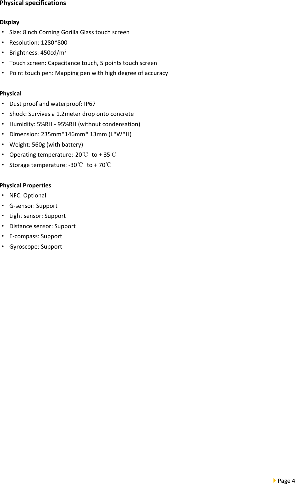  Page 4  Physical specifications Display · Size: 8inch Corning Gorilla Glass touch screen · Resolution: 1280*800 · Brightness: 450cd/m2 · Touch screen: Capacitance touch, 5 points touch screen · Point touch pen: Mapping pen with high degree of accuracy  Physical · Dust proof and waterproof: IP67 · Shock: Survives a 1.2meter drop onto concrete · Humidity: 5%RH - 95%RH (without condensation) · Dimension: 235mm*146mm* 13mm (L*W*H) · Weight: 560g (with battery) · Operating temperature:-20℃ to + 35℃ · Storage temperature: -30℃ to + 70℃  Physical Properties · NFC: Optional ·  G-sensor: Support · Light sensor: Support · Distance sensor: Support ·  E-compass: Support · Gyroscope: Support    