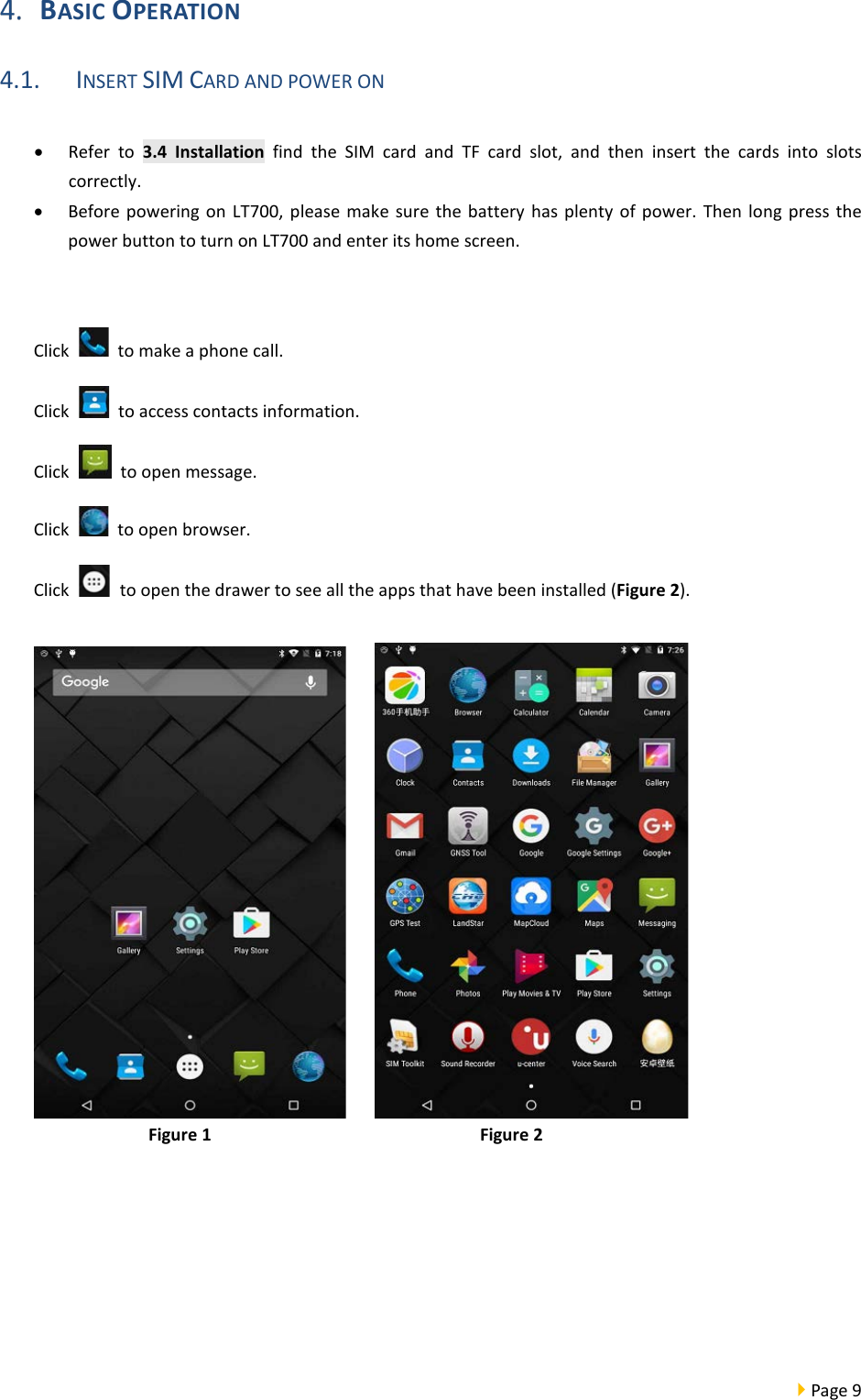  Page 9   BASIC OPERATION 4.1. INSERT SIM CARD AND POWER ON  • Refer to 3.4 Installation find the SIM card and TF card slot, and then insert the cards into slots correctly. • Before powering on LT700, please make sure the battery has plenty of power. Then long press the power button to turn on LT700 and enter its home screen.     Click   to make a phone call. Click   to access contacts information. Click   to open message. Click   to open browser. Click   to open the drawer to see all the apps that have been installed (Figure 2).       Figure 1                            Figure 2                        