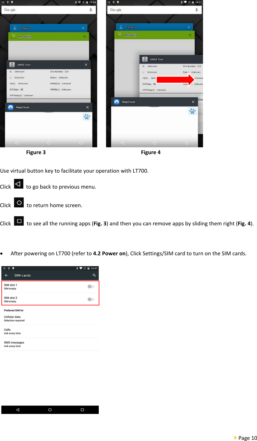  Page 10       Figure 3                                Figure 4  Use virtual button key to facilitate your operation with LT700.   Click    to go back to previous menu. Click    to return home screen. Click   to see all the running apps (Fig. 3) and then you can remove apps by sliding them right (Fig. 4).    • After powering on LT700 (refer to 4.2 Power on), Click Settings/SIM card to turn on the SIM cards.   