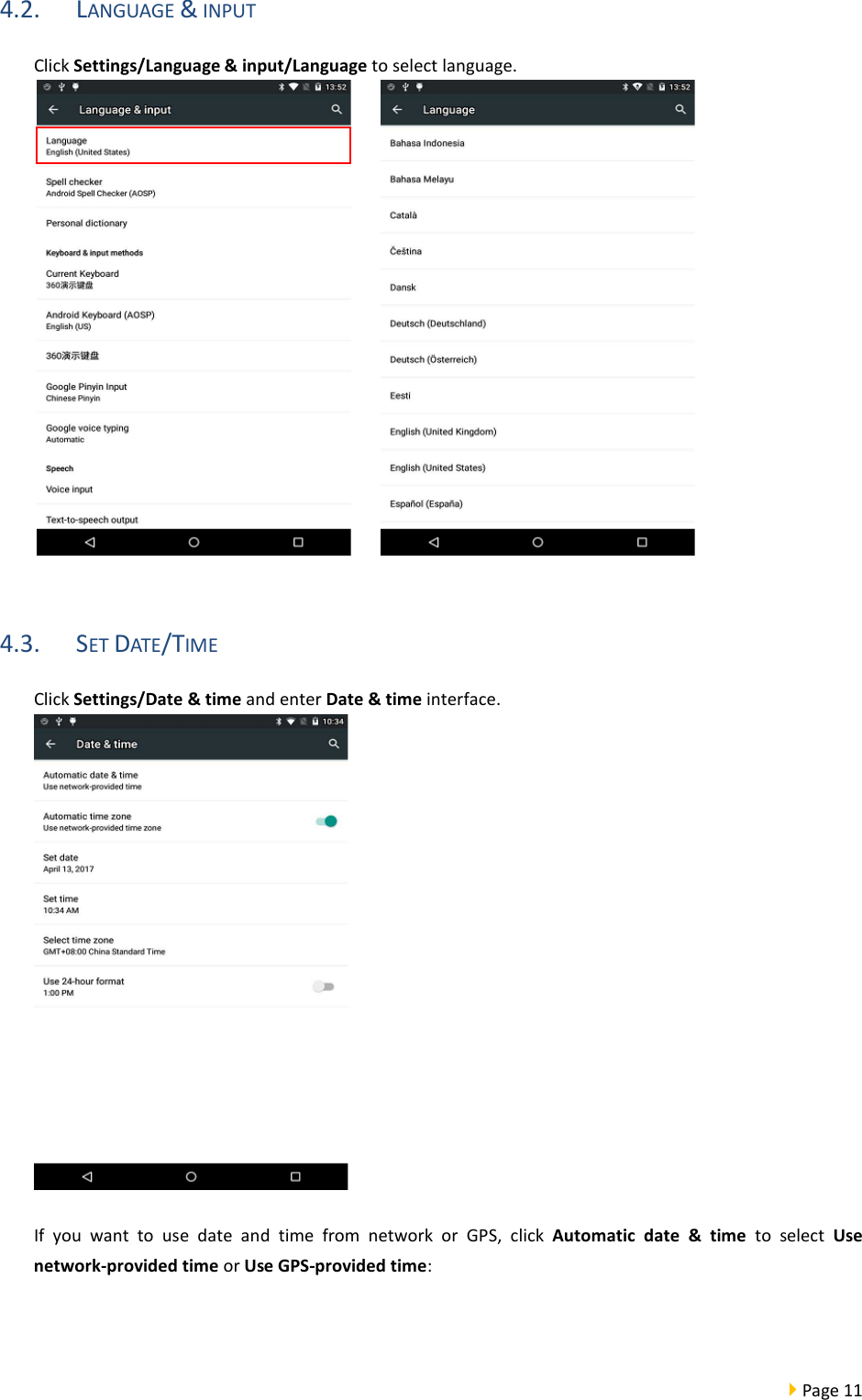  Page 11  4.2. LANGUAGE &amp; INPUT Click Settings/Language &amp; input/Language to select language.       4.3. SET DATE/TIME Click Settings/Date &amp; time and enter Date &amp; time interface.   If you want to use date and time from network or GPS, click  Automatic date &amp; time to select Use network-provided time or Use GPS-provided time:   