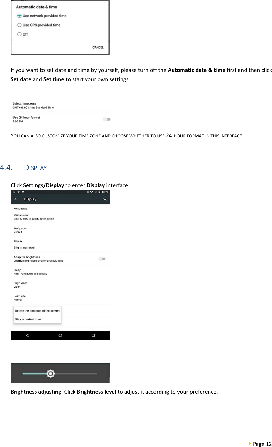  Page 12    If you want to set date and time by yourself, please turn off the Automatic date &amp; time first and then click Set date and Set time to start your own settings.   YOU CAN ALSO CUSTOMIZE YOUR TIME ZONE AND CHOOSE WHETHER TO USE 24-HOUR FORMAT IN THIS INTERFACE.  4.4. DISPLAY Click Settings/Display to enter Display interface.     Brightness adjusting: Click Brightness level to adjust it according to your preference.  