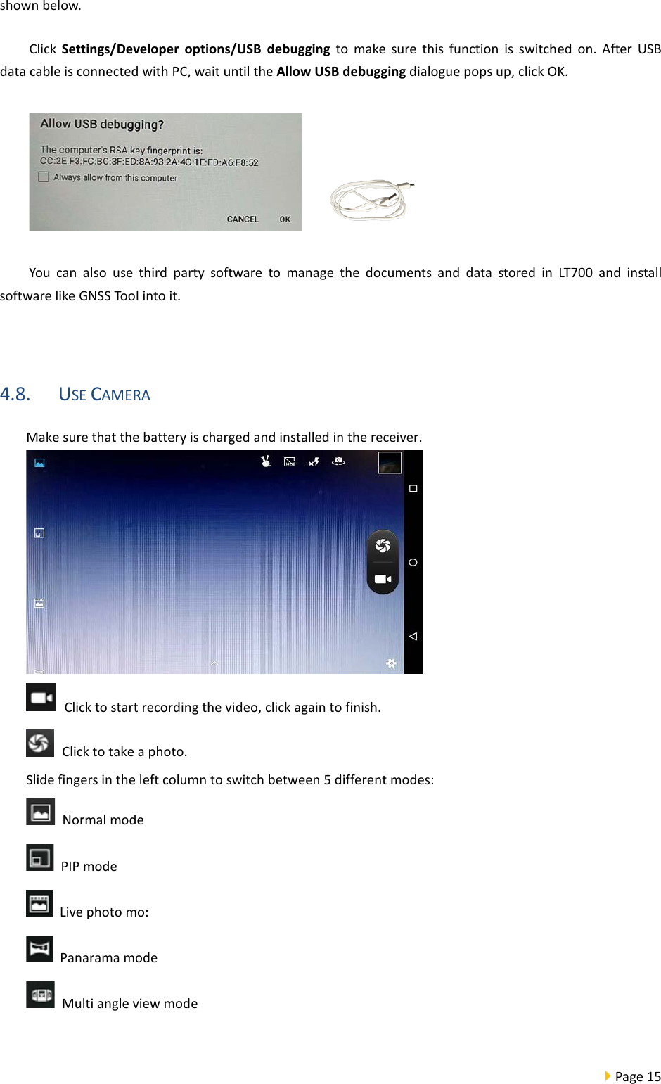  Page 15  shown below.   Click Settings/Developer options/USB debugging to  make sure this function is switched on. After USB data cable is connected with PC, wait until the Allow USB debugging dialogue pops up, click OK.     You can also use third party software to manage the documents and data stored in LT700 and install software like GNSS Tool into it.  4.8. USE CAMERA Make sure that the battery is charged and installed in the receiver.   Click to start recording the video, click again to finish.  Click to take a photo. Slide fingers in the left column to switch between 5 different modes:  Normal mode    PIP mode  Live photo mo:    Panarama mode  Multi angle view mode    