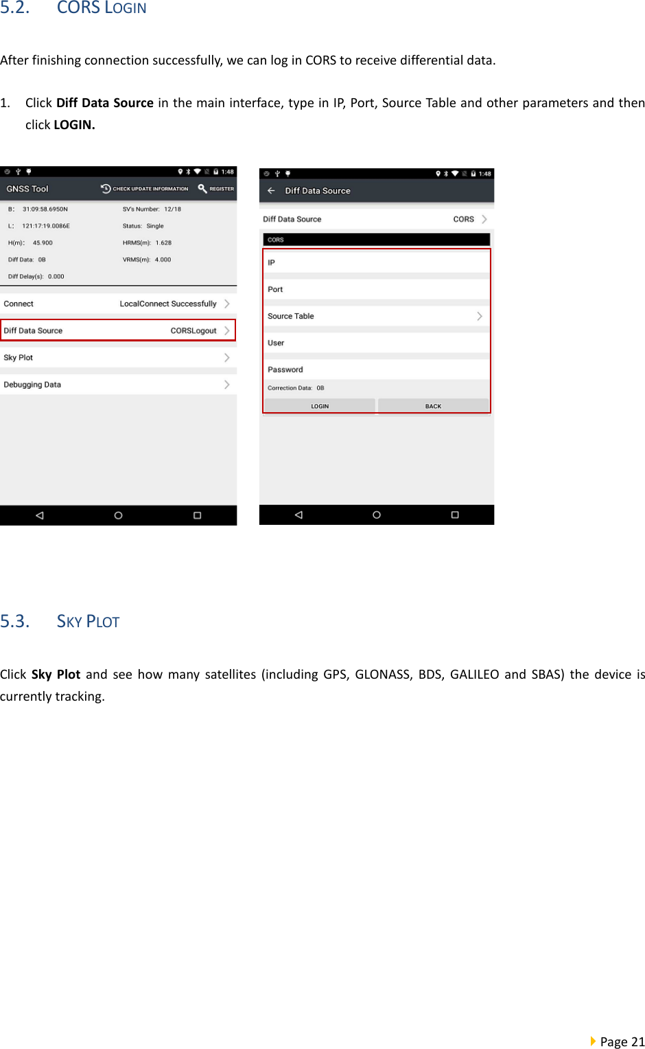  Page 21  5.2. CORS LOGIN After finishing connection successfully, we can log in CORS to receive differential data. 1. Click Diff Data Source in the main interface, type in IP, Port, Source Table and other parameters and then click LOGIN.       5.3. SKY PLOT   Click  Sky Plot and see how many satellites (including  GPS, GLONASS, BDS, GALILEO and SBAS) the device is currently tracking. 