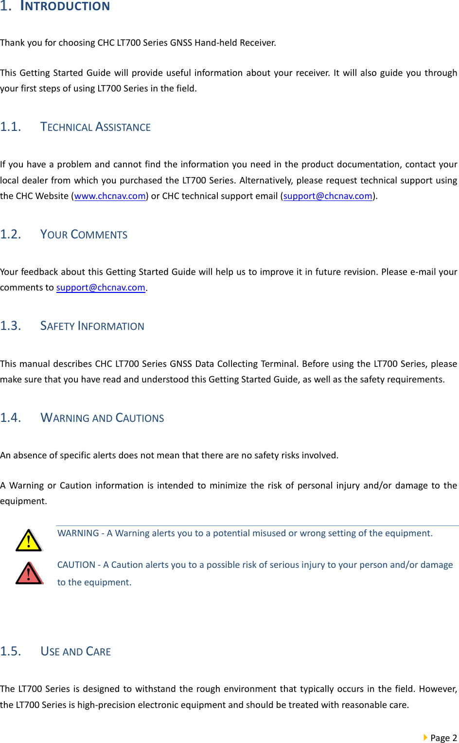  Page 2   INTRODUCTION Thank you for choosing CHC LT700 Series GNSS Hand-held Receiver.   This Getting Started Guide will provide useful information about your receiver. It will also guide you through your first steps of using LT700 Series in the field. 1.1. TECHNICAL ASSISTANCE If you have a problem and cannot find the information you need in the product documentation, contact your local dealer from which you purchased the LT700 Series. Alternatively, please request technical support using the CHC Website (www.chcnav.com) or CHC technical support email (support@chcnav.com). 1.2. YOUR COMMENTS Your feedback about this Getting Started Guide will help us to improve it in future revision. Please e-mail your comments to support@chcnav.com. 1.3. SAFETY INFORMATION This manual describes CHC LT700 Series GNSS Data Collecting Terminal. Before using the LT700 Series, please make sure that you have read and understood this Getting Started Guide, as well as the safety requirements. 1.4. WARNING AND CAUTIONS An absence of specific alerts does not mean that there are no safety risks involved. A Warning or Caution information is intended to minimize the risk of personal injury and/or damage to the equipment. WARNING - A Warning alerts you to a potential misused or wrong setting of the equipment. CAUTION - A Caution alerts you to a possible risk of serious injury to your person and/or damage to the equipment.  1.5. USE AND CARE The LT700 Series is designed to withstand the rough environment that typically occurs in the field. However, the LT700 Series is high-precision electronic equipment and should be treated with reasonable care. 