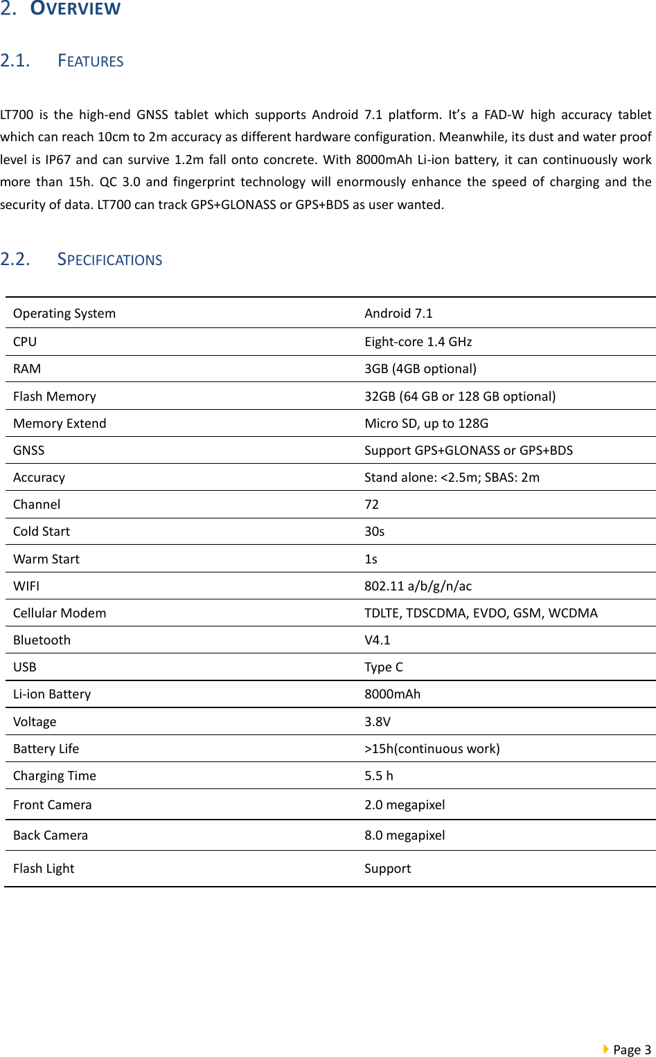  Page 3   OVERVIEW 2.1. FEATURES LT700  is the high-end GNSS tablet which supports Android 7.1 platform.  It’s a FAD-W high accuracy tablet which can reach 10cm to 2m accuracy as different hardware configuration. Meanwhile, its dust and water proof level is IP67 and can survive 1.2m fall onto concrete. With 8000mAh Li-ion battery, it can continuously work more than 15h. QC 3.0 and fingerprint technology will enormously enhance the speed of charging and the security of data. LT700 can track GPS+GLONASS or GPS+BDS as user wanted. 2.2. SPECIFICATIONS    Operating System Android 7.1 CPU Eight-core 1.4 GHz RAM  3GB (4GB optional) Flash Memory 32GB (64 GB or 128 GB optional) Memory Extend Micro SD, up to 128G GNSS Support GPS+GLONASS or GPS+BDS   Accuracy Stand alone: &lt;2.5m; SBAS: 2m Channel 72 Cold Start 30s Warm Start   1s WIFI 802.11 a/b/g/n/ac Cellular Modem TDLTE, TDSCDMA, EVDO, GSM, WCDMA Bluetooth V4.1 USB Type C Li-ion Battery  8000mAh Voltage 3.8V Battery Life &gt;15h(continuous work) Charging Time 5.5 h Front Camera 2.0 megapixel   Back Camera 8.0 megapixel Flash Light    Support 