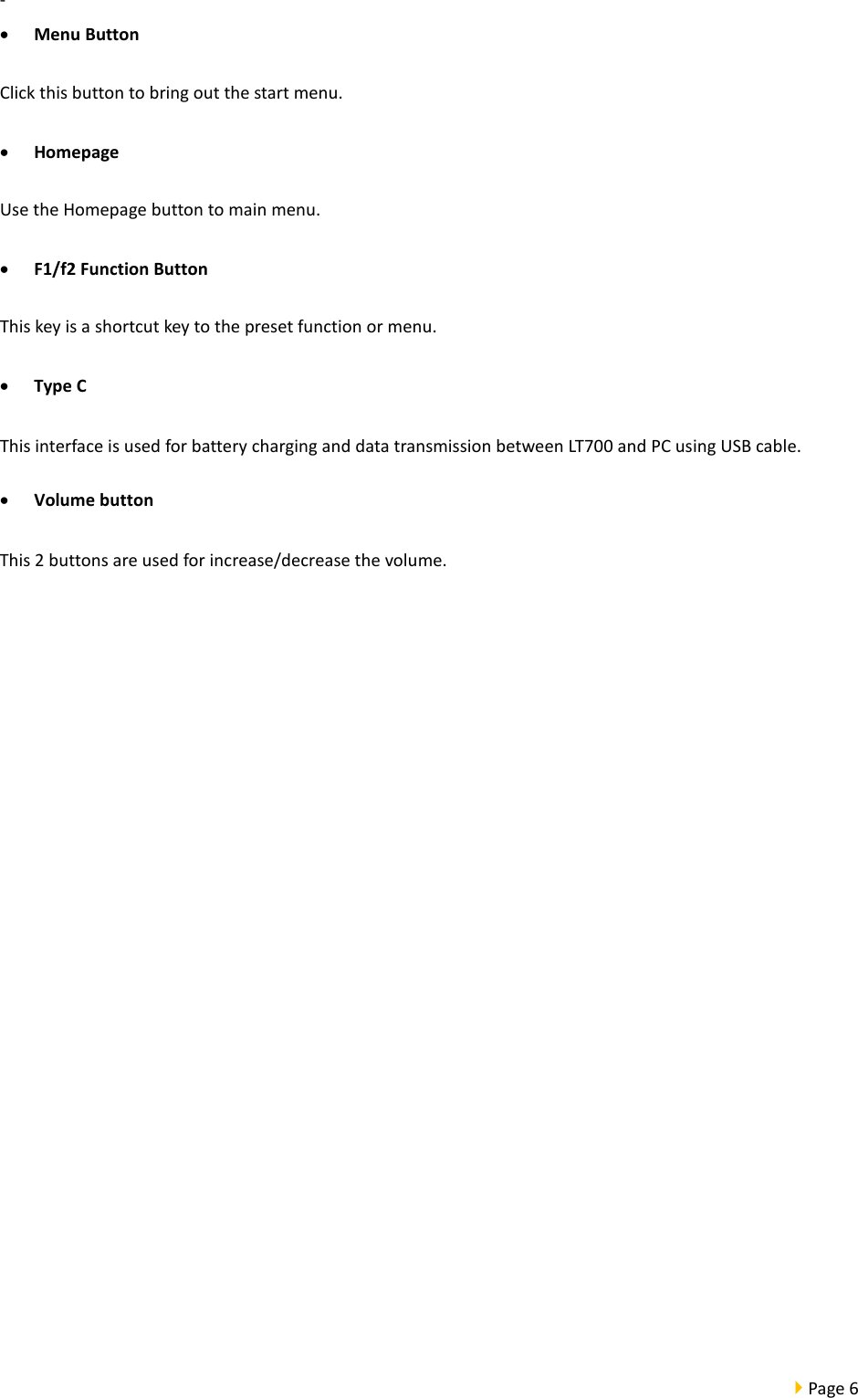  Page 6  -  • Menu Button Click this button to bring out the start menu.   • Homepage Use the Homepage button to main menu. • F1/f2 Function Button This key is a shortcut key to the preset function or menu.   • Type C This interface is used for battery charging and data transmission between LT700 and PC using USB cable. • Volume button This 2 buttons are used for increase/decrease the volume.  