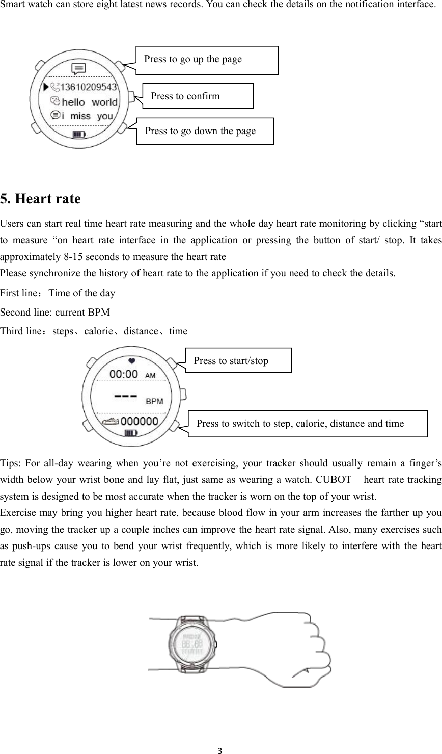 3Smart watch can store eight latest news records. You can check the details on the notification interface.5. Heart rateUsers can start real time heart rate measuring and the whole day heart rate monitoring by clicking &ldquo;startto measure &ldquo;on heart rate interface in the application or pressing the button of start/ stop. It takesapproximately 8-15 seconds to measure the heart ratePlease synchronize the history of heart rate to the application if you need to check the details.First line：Time of the daySecond line: current BPMThird line：steps、calorie、distance、timeTips: For all-day wearing when you&rsquo;re not exercising, your tracker should usually remain a finger&rsquo;swidth below your wrist bone and lay flat, just same as wearing a watch. CUBOT heart rate trackingsystem is designed to be most accurate when the tracker is worn on the top of your wrist.Exercise may bring you higher heart rate, because blood flow in your arm increases the farther up yougo, moving the tracker up a couple inches can improve the heart rate signal. Also, many exercises suchas push-ups cause you to bend your wrist frequently, which is more likely to interfere with the heartrate signal if the tracker is lower on your wrist.Press to go up the pagePress to confirmPress to go down the pagePress to switch to step, calorie, distance and timePress to start/stop