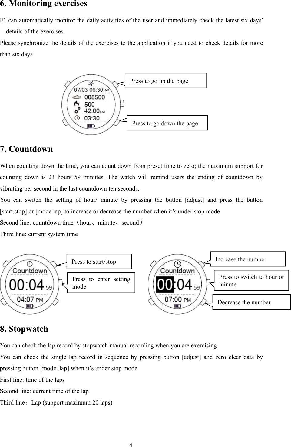 46. Monitoring exercisesF1 can automatically monitor the daily activities of the user and immediately check the latest six days&rsquo;details of the exercises.Please synchronize the details of the exercises to the application if you need to check details for morethan six days.7. CountdownWhen counting down the time, you can count down from preset time to zero; the maximum support forcounting down is 23 hours 59 minutes. The watch will remind users the ending of countdown byvibrating per second in the last countdown ten seconds.You can switch the setting of hour/ minute by pressing the button [adjust] and press the button[start.stop] or [mode.lap] to increase or decrease the number when it&rsquo;s under stop modeSecond line: countdown time（hour、minute、second）Third line: current system time8. StopwatchYou can check the lap record by stopwatch manual recording when you are exercisingYou can check the single lap record in sequence by pressing button [adjust] and zero clear data bypressing button [mode .lap] when it&rsquo;s under stop modeFirst line: time of the lapsSecond line: current time of the lapThird line：Lap (support maximum 20 laps)Press to go down the pagePress to go up the pageDecrease the numberIncrease the numberPress to switch to hour orminutePress to start/stopPress to enter settingmode