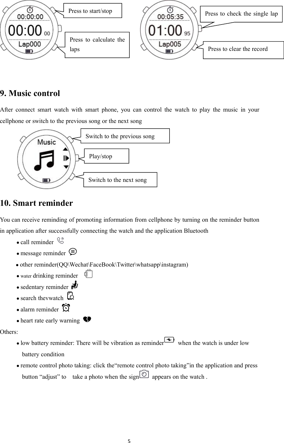 59. Music controlAfter connect smart watch with smart phone, you can control the watch to play the music in yourcellphone or switch to the previous song or the next song10. Smart reminderYou can receive reminding of promoting information from cellphone by turning on the reminder buttonin application after successfully connecting the watch and the application Bluetooth●call reminder●message reminder●other reminder(QQ\Wechat\FaceBook\Twitter\whatsapp\instagram)● water drinking reminder●sedentary reminder●search thevwatch●alarm reminder●heart rate early warningOthers:●low battery reminder: There will be vibration as reminder when the watch is under lowbattery condition●remote control photo taking: click the&ldquo;remote control photo taking&rdquo;in the application and pressbutton &ldquo;adjust&rdquo; to take a photo when the sign appears on the watch .Press to start/stopPress to calculate thelapsPress to clear the recordPress to check the single laprecordSwitch to the previous songSwitch to the next songPlay/stop