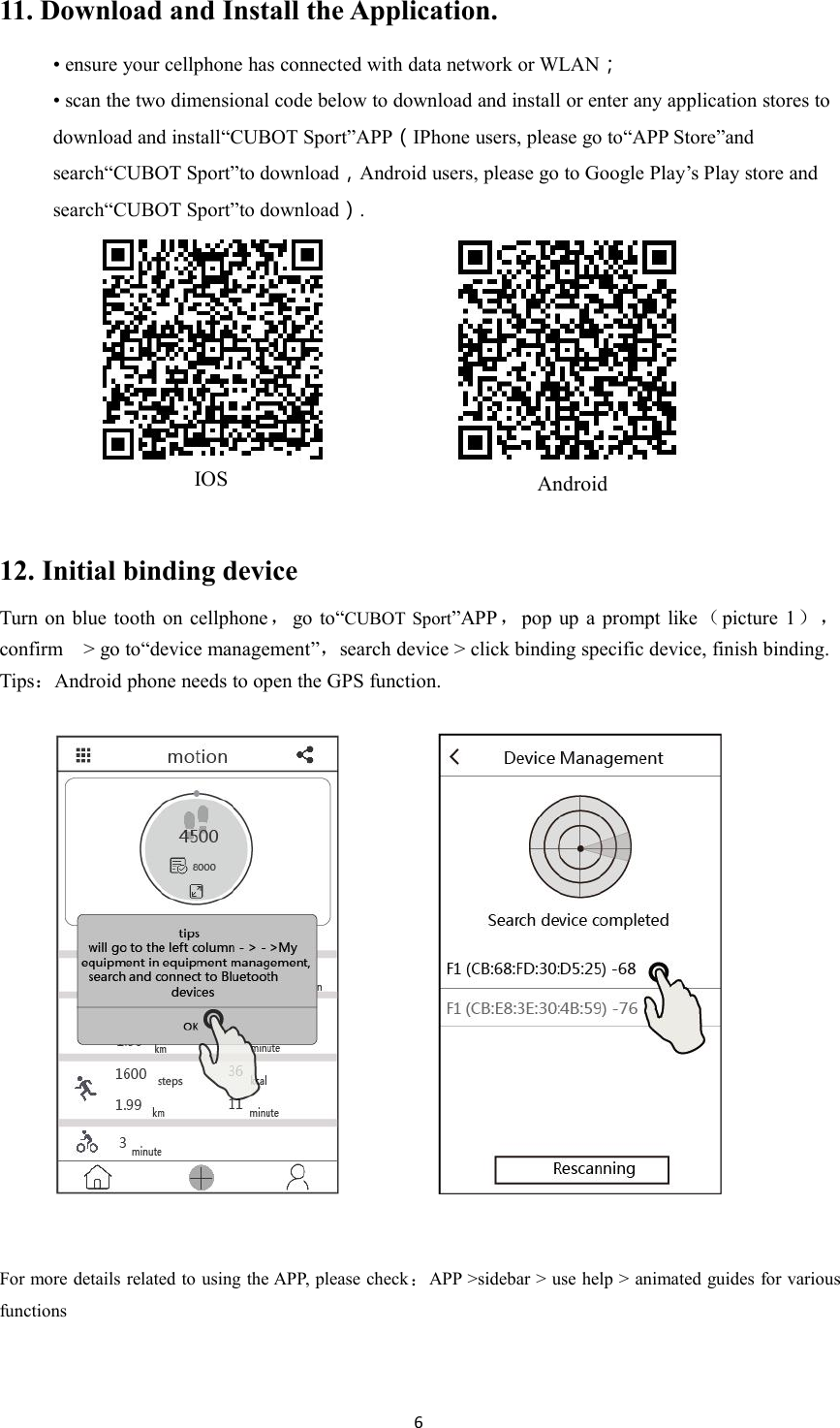 611. Download and Install the Application.&bull; ensure your cellphone has connected with data network or WLAN；&bull; scan the two dimensional code below to download and install or enter any application stores todownload and install&ldquo;CUBOT Sport&rdquo;APP（IPhone users, please go to&ldquo;APP Store&rdquo;andsearch&ldquo;CUBOT Sport&rdquo;to download，Android users, please go to Google Play&rsquo;s Play store andsearch&ldquo;CUBOT Sport&rdquo;to download）.12. Initial binding deviceTurn on blue tooth on cellphone ，go to&ldquo;CUBOT Sport&rdquo;APP ，pop up a prompt like（picture 1），confirm > go to&ldquo;device management&rdquo;，search device > click binding specific device, finish binding.Tips：Android phone needs to open the GPS function.For more details related to using the APP, please check：APP >sidebar > use help > animated guides for variousfunctionsIOSAndroid