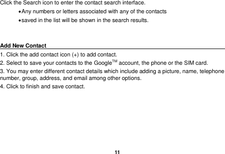   11  Click the Search icon to enter the contact search interface.    Any numbers or letters associated with any of the contacts    saved in the list will be shown in the search results.   Add New Contact                                                                                               1. Click the add contact icon (+) to add contact.   2. Select to save your contacts to the GoogleTM account, the phone or the SIM card. 3. You may enter different contact details which include adding a picture, name, telephone number, group, address, and email among other options. 4. Click to finish and save contact.   