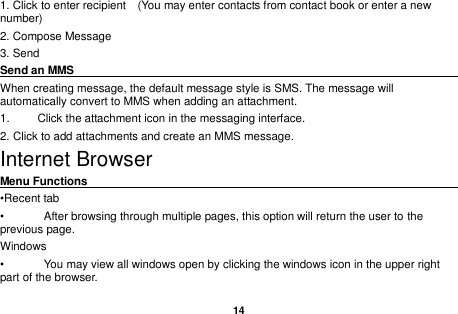   14  1. Click to enter recipient    (You may enter contacts from contact book or enter a new number) 2. Compose Message 3. Send Send an MMS                                                                                                    When creating message, the default message style is SMS. The message will automatically convert to MMS when adding an attachment.   1.  Click the attachment icon in the messaging interface. 2. Click to add attachments and create an MMS message. Internet Browser Menu Functions                                                                                                    &bull;Recent tab &bull;  After browsing through multiple pages, this option will return the user to the previous page. Windows &bull;  You may view all windows open by clicking the windows icon in the upper right part of the browser. 