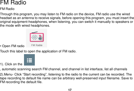   17  FM Radio FM Radio   Through this program, you may listen to FM radio on the device, FM radio use the wired headset as an antenna to receive signals, before opening this program, you must insert the original equipment-headphones, when listening, you can switch it manually to speakers or the mode with wired headphones. &bull; Open FM radio   Touch this label to open the application of FM radio. 1). Click on the   , automatic scanning search FM channel, and channel in list interface, list all channels 2).Menu- Click &ldquo;Start recording&rdquo;, listening to the radio to the current can be recorded. The tape recording to default file name can be arbitrary well-preserved input filename. Save to FM recording the default file. 