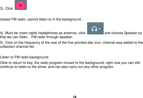   18  3). Click    closed FM radio, cannot listen to in the background. 4). Must be insert cable headphones as antenna, click  ,and choose Speaker so that we can listen    FM radio through speaker. 5). Click on the frequency of the rear of the five-pointed star icon, channel was added to the collection channel list.  Listen to FM radio background   Click to return to key, the radio program moved to the background, right now you can still continue to listen to the show, and can also carry out any other program.  