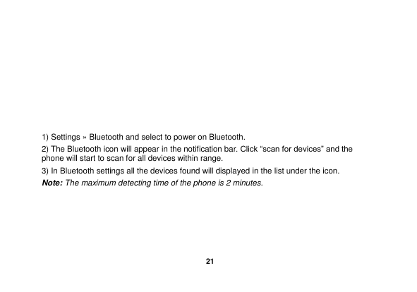   21       1) Settings &raquo; Bluetooth and select to power on Bluetooth. 2) The Bluetooth icon will appear in the notification bar. Click &ldquo;scan for devices&rdquo; and the phone will start to scan for all devices within range. 3) In Bluetooth settings all the devices found will displayed in the list under the icon. Note: The maximum detecting time of the phone is 2 minutes.     