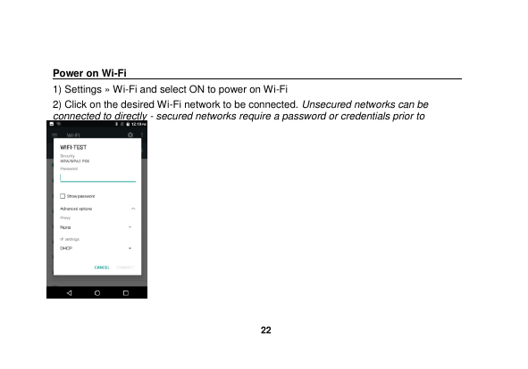   22   Power on Wi-Fi                                                                                 1) Settings &raquo; Wi-Fi and select ON to power on Wi-Fi 2) Click on the desired Wi-Fi network to be connected. Unsecured networks can be connected to directly - secured networks require a password or credentials prior to connection.        