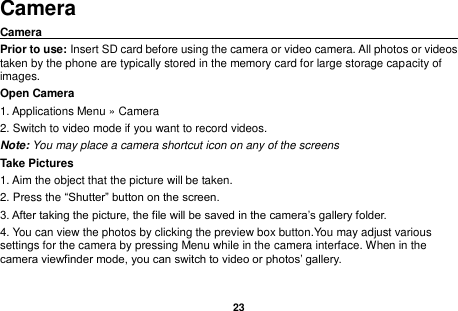   23  Camera Camera                                                                                                Prior to use: Insert SD card before using the camera or video camera. All photos or videos taken by the phone are typically stored in the memory card for large storage capacity of images. Open Camera 1. Applications Menu &raquo; Camera   2. Switch to video mode if you want to record videos.   Note: You may place a camera shortcut icon on any of the screens Take Pictures 1. Aim the object that the picture will be taken. 2. Press the &ldquo;Shutter&rdquo; button on the screen. 3. After taking the picture, the file will be saved in the camera&rsquo;s gallery folder. 4. You can view the photos by clicking the preview box button.You may adjust various settings for the camera by pressing Menu while in the camera interface. When in the camera viewfinder mode, you can switch to video or photos&rsquo; gallery. 