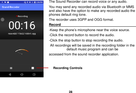   28  The Sound Recorder can record voice or any audio.   You may send any recorded audio via Bluetooth or MMS and also have the option to make any recorded audio the phones default ring tone. The recorder uses 3GPP and OGG format. Record                                                                                                                -Keep the phone&rsquo;s microphone near the voice source. -Click the record button to record the audio. -Click the stop button to stop recording the audio. All recordings will be saved in the recording folder in the default music program and can be   accessed from the sound recorder application.    Recording Controls 