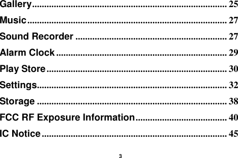    3  Gallery ................................................................................. 25 Music ................................................................................... 27 Sound Recorder ............................................................... 27 Alarm Clock ....................................................................... 29 Play Store ........................................................................... 30 Settings............................................................................... 32 Storage ............................................................................... 38 FCC RF Exposure Information ...................................... 40 IC Notice ............................................................................. 45 