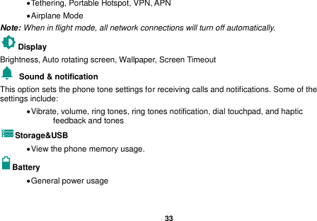  33   Tethering, Portable Hotspot, VPN, APN  Airplane Mode Note: When in flight mode, all network connections will turn off automatically. Display     Brightness, Auto rotating screen, Wallpaper, Screen Timeout   Sound &amp; notification This option sets the phone tone settings for receiving calls and notifications. Some of the settings include:  Vibrate, volume, ring tones, ring tones notification, dial touchpad, and haptic feedback and tones Storage&amp;USB  View the phone memory usage. Battery    General power usage 