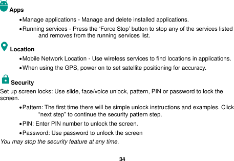  34  Apps  Manage applications - Manage and delete installed applications.  Running services - Press the &lsquo;Force Stop&rsquo; button to stop any of the services listed and removes from the running services list. Location    Mobile Network Location - Use wireless services to find locations in applications.  When using the GPS, power on to set satellite positioning for accuracy. Security   Set up screen locks: Use slide, face/voice unlock, pattern, PIN or password to lock the screen.    Pattern: The first time there will be simple unlock instructions and examples. Click &ldquo;next step&rdquo; to continue the security pattern step.    PIN: Enter PIN number to unlock the screen.  Password: Use password to unlock the screen You may stop the security feature at any time. 