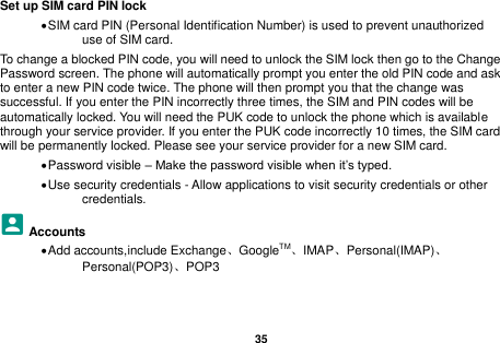   35  Set up SIM card PIN lock  SIM card PIN (Personal Identification Number) is used to prevent unauthorized use of SIM card.   To change a blocked PIN code, you will need to unlock the SIM lock then go to the Change Password screen. The phone will automatically prompt you enter the old PIN code and ask to enter a new PIN code twice. The phone will then prompt you that the change was successful. If you enter the PIN incorrectly three times, the SIM and PIN codes will be automatically locked. You will need the PUK code to unlock the phone which is available through your service provider. If you enter the PUK code incorrectly 10 times, the SIM card will be permanently locked. Please see your service provider for a new SIM card.  Password visible &ndash; Make the password visible when it&rsquo;s typed.  Use security credentials - Allow applications to visit security credentials or other credentials. Accounts  Add accounts,include Exchange、GoogleTM、IMAP、Personal(IMAP)、Personal(POP3)、POP3  