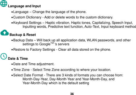   36  Language and Input    Language &ndash; Change the language of the phone.    Custom Dictionary - Add or delete words to the custom dictionary.  Keyboard Settings &ndash; Haptic vibration, Haptic tones, Capitalizing, Speech Input, Inputting words, Predictive text function, Auto-Text, Input keyboard method   Backup &amp; Reset      Backup Data &ndash; Will back up all application data, WLAN passwords, and other settings to GoogleTM 's servers  Restore to Factory Settings - Clear all data stored on the phone. Date &amp; Time    Date and Time adjustment.              Time Zone - Select Time Zone according to where your location.    Select Date Format - There are 3 kinds of formats you can choose from: Month-Day-Year, Day-Month-Year and Year-Month-Day, and Year-Month-Day which is the default setting 