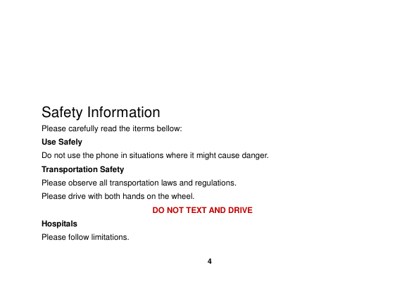    4      Safety Information Please carefully read the iterms bellow: Use Safely Do not use the phone in situations where it might cause danger. Transportation Safety Please observe all transportation laws and regulations. Please drive with both hands on the wheel.   DO NOT TEXT AND DRIVE Hospitals Please follow limitations. 